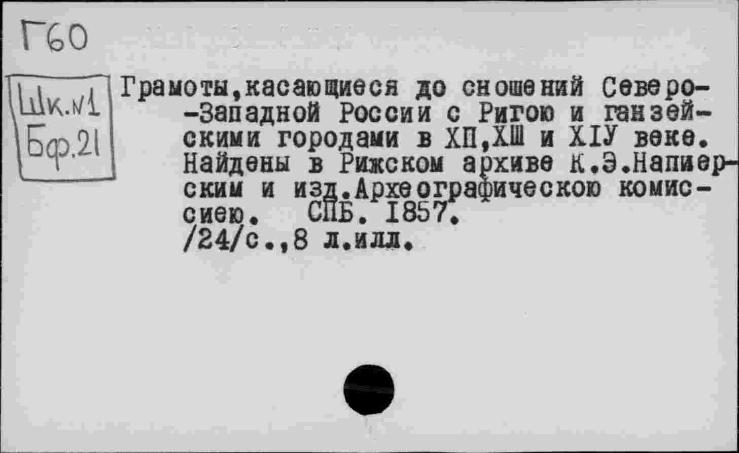 ﻿rœ
Fj Tl Грамоты,касающиеся до сношений Северо-шк.мі -Западной России с Ригою и ганзей-
скими городами в ХПДШ и ХІУ веке. Найдены в Рижском архиве к.Э.Напие ским и изд.Археографическою комис-сиею. СПБ. 1857.
/24/с.,8 л.илл.